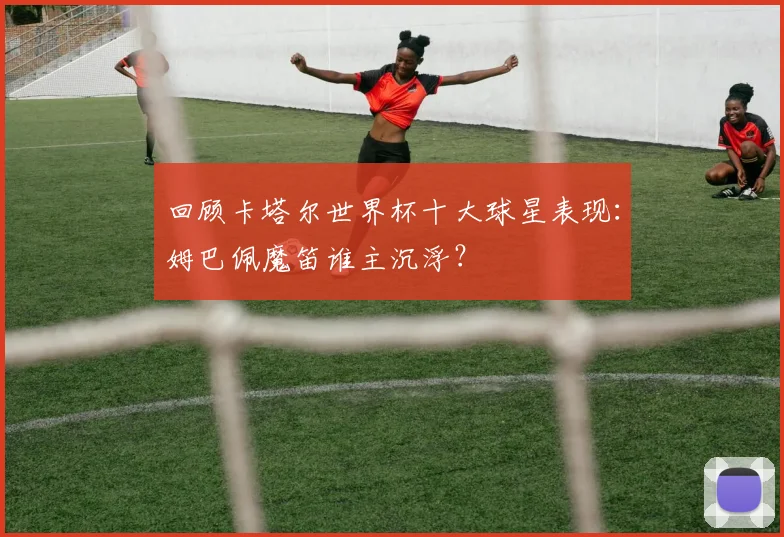 回顾卡塔尔世界杯十大球星表现：姆巴佩魔笛谁主沉浮？