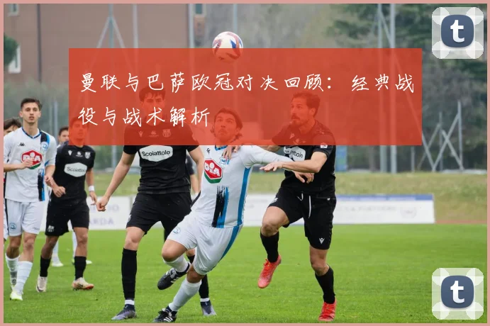 曼联与巴萨欧冠对决回顾：经典战役与战术解析