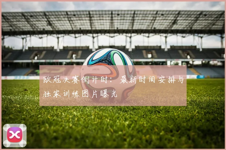 欧冠决赛倒计时：最新时间安排与独家训练图片曝光