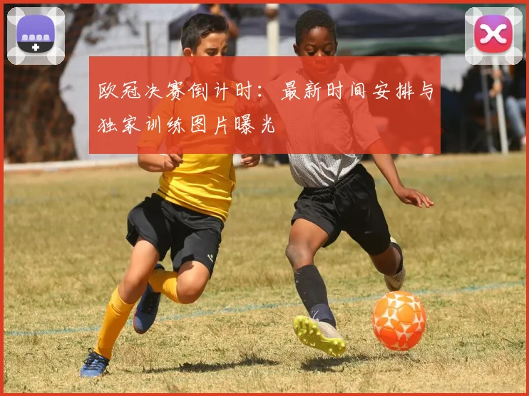 欧冠决赛倒计时：最新时间安排与独家训练图片曝光