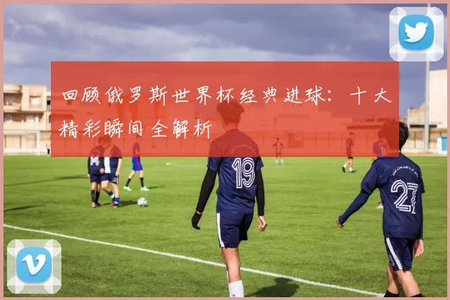 回顾俄罗斯世界杯经典进球：十大精彩瞬间全解析