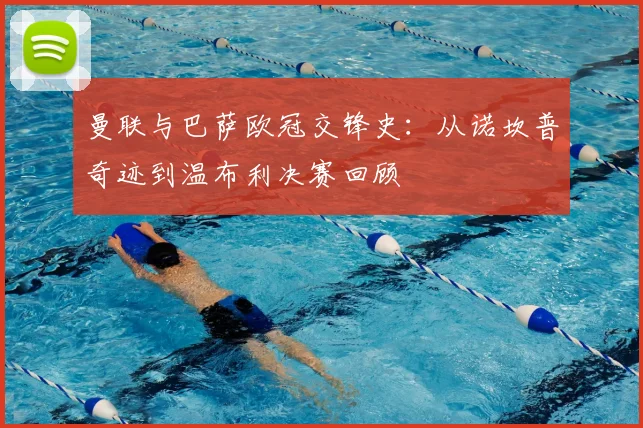 曼联与巴萨欧冠交锋史：从诺坎普奇迹到温布利决赛回顾