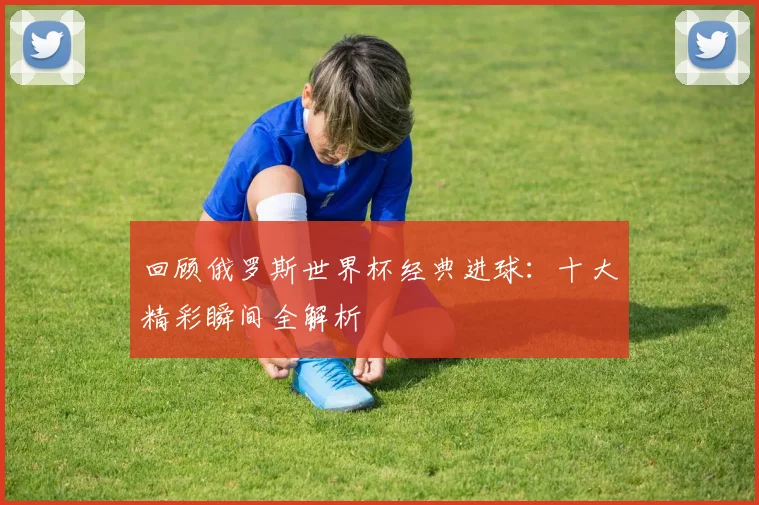 回顾俄罗斯世界杯经典进球：十大精彩瞬间全解析