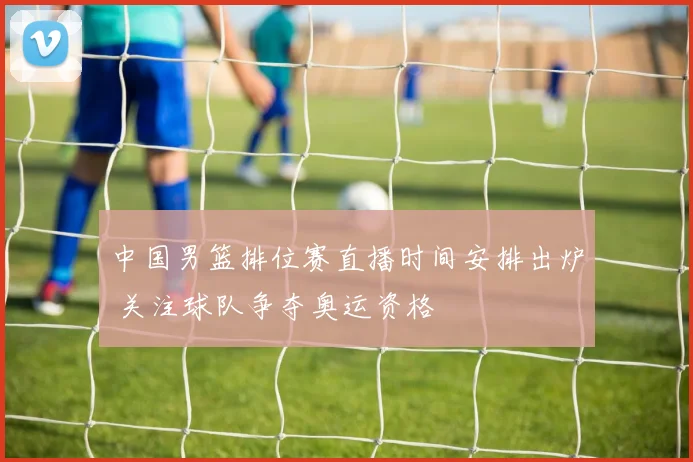 中国男篮排位赛直播时间安排出炉 关注球队争夺奥运资格