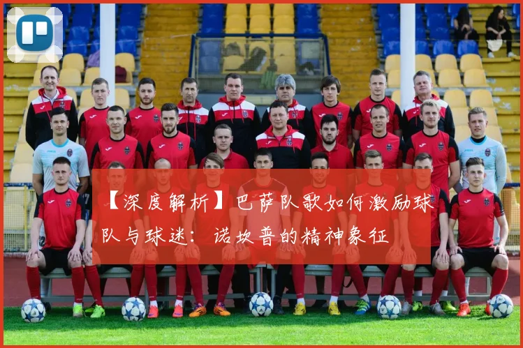 【深度解析】巴萨队歌如何激励球队与球迷：诺坎普的精神象征