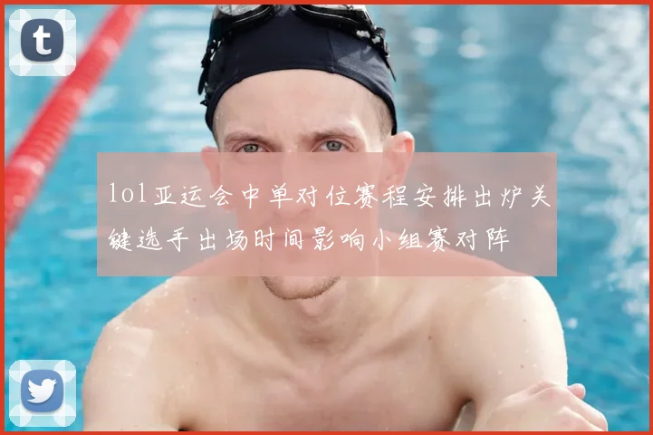 lol亚运会中单对位赛程安排出炉关键选手出场时间影响小组赛对阵