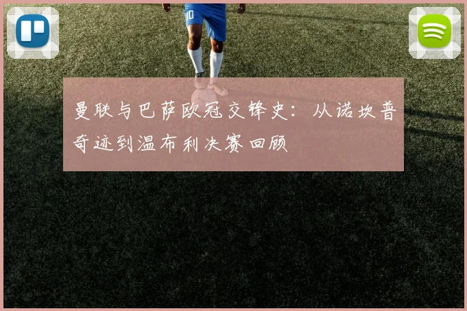 曼联与巴萨欧冠交锋史：从诺坎普奇迹到温布利决赛回顾