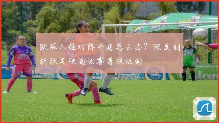 欧冠八强对阵平局怎么办？深度剖析欧足联淘汰赛晋级机制